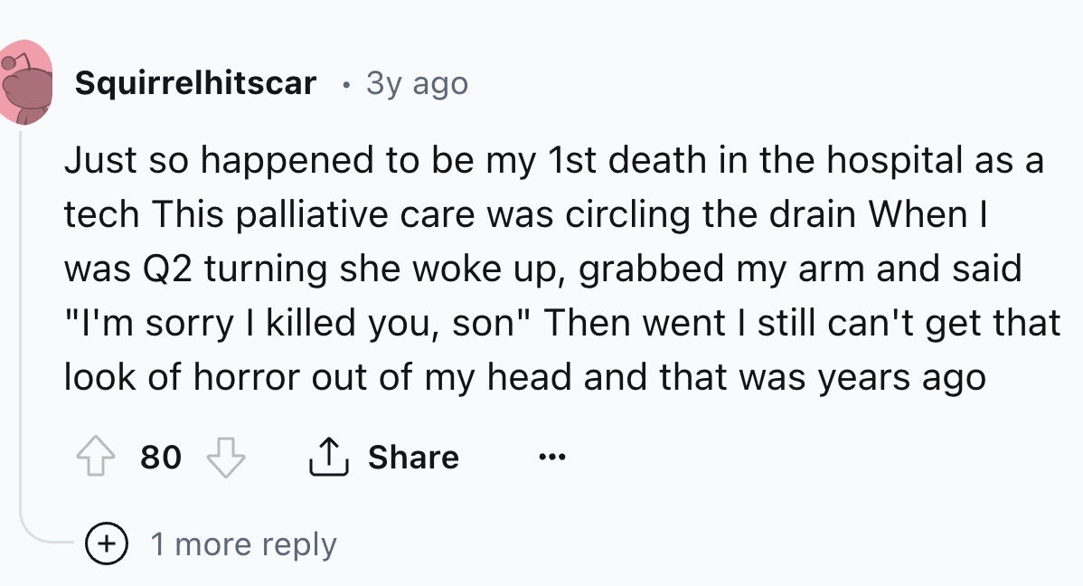 circle - Squirrelhitscar 3y ago Just so happened to be my 1st death in the hospital as a tech This palliative care was circling the drain When I was Q2 turning she woke up, grabbed my arm and said. "I'm sorry I killed you, son" Then went I still can't get